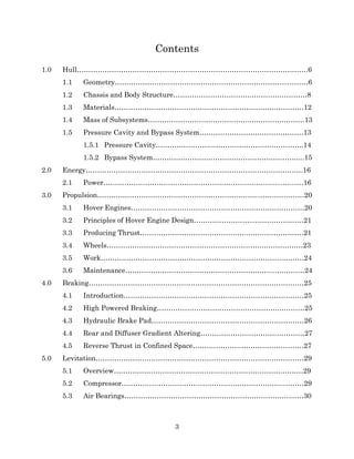 3
Contents
1.0 Hull……………………………………………………………………………………….6
1.1 Geometry………………………………………………………………...………6
1.2 Chassis and Body Structure…………………………….……………………8
1.3 Materials…………………………………………………………….…………12
1.4 Mass of Subsystems……………………………………..……………………13
1.5 Pressure Cavity and Bypass System………………………………………13
1.5.1 Pressure Cavity……………………………………………………….14
1.5.2 Bypass System………………………………………………………...15
2.0 Energy………………………………………………………………………………….16
2.1 Power…………………………………………………………………...………16
3.0 Propulsion……………………………………………………………...………………20
3.1 Hover Engines…………………………………………………………………20
3.2 Principles of Hover Engine Design……………………...…………………21
3.3 Producing Thrust………………………………………..……………………21
3.4 Wheels…………………………………………………………….……………23
3.5 Work…………………………………………………………………….………24
3.6 Maintenance………………………………………………………...…………24
4.0 Braking…………………………………………………………………………………25
4.1 Introduction……………………………………………………………………25
4.2 High Powered Braking…………………………………………….…………25
4.3 Hydraulic Brake Pad…………………………………………………………26
4.4 Rear and Diffuser Gradient Altering………………………………………27
4.5 Reverse Thrust in Confined Space…………………………………………27
5.0 Levitation………………………………………………………………………………29
5.1 Overview……………………………………………………………….………29
5.2 Compressor…………………………………………………………….………29
5.3 Air Bearings……………………………………………………………...……30
 