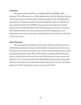 33
Navigation
Navigation will be handled by an Adafruit GPS and a NVIDIA video
processor. This GPS operates at a 10Hz updating rate, it will be efficient at keeping
track of the position of the Pod while it travels through the tube. The GPS will be
connected to an Arduino controller that will transmit the location over Wi-Fi to a
main external terminal. The NVIDIA video processor will analyze the external
features of the Pod determining how far the Pod has gone and how far it has to go.
The utilization of these two sensors will ensure that the Pod position can be
determined at any point in the tunnel, and will allow for the brakes to be activated
at the correct time.
Sensor Placement
The sensor placement diagram, shown below, illustrates the main areas of
the Pod that will need an Arduino microcontroller to connect sensors in that area.
The main sensor regions are the front, top, and rear of the Pod along with the cabin
and engine/compressor areas. These areas will have a regional Arduino that will
connect with the desired sensors for the area. The placement of these sensors will
allow for a view of the overall state of the Pod during operation. Sensor placement
will have to be taken into consideration during construction of the hull and during
placement of other subsystems to ensure accuracy and control.
 