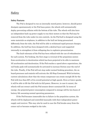 35
Safety
Safety Features
The Pod is designed to run on internally stored power, however, should power
dissipate spontaneously or the Pod loses power, the wheels will automatically
deploy preventing collision with the bottom of the tube. The wheels will also have
an independent back up power supply to run their motors so that the Pod may be
removed from the tube under its own controls. As the Pod hull is designed using the
same materials as airplanes, in addition to the hull not being pressurized
differently from the tube, the Pod will be able to withstand rapid pressure changes.
In addition, the hull has been designed with a skeletal layer and supported
internally to strengthen it from collapsing due to explosive pressurization.
The fault tolerance of the Pod has been refined with the use of redundancies
for each system. For braking, the first stage is reversal of the propulsion motors
from acceleration to deceleration which has been projected to be able to maintain
3G acceleration and deceleration. If the Pod reaches a speed above expectations, the
rail brake pads will automatically be activated to increase friction near the end of
the tube. Finally, if the Pod will not stop under normal braking procedure, the on
board processor and controls will activate the All-Stop Command. With levitation,
current calculations show that the rotary compressor can create enough lift for the
Pod with less than 60% of its overall potential at high speeds. Even at lower speeds,
it will be able to lift the Pod with its full power. However, in case it cannot, the
wheels will not retract until the Pod sensors detect sustained lift. In terms of
energy, the projected power consumption compared to storage will be two hours of
battery life assuming normal operating parameters.
If the Pod becomes immovable due to failure in the propulsion system, the
wheels will be deployed and controlled manually with their independent power
supply and receiver. This may also be used in case the Pod breaks away from the
center rail or becomes wedged in the tube.
 