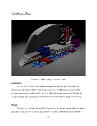 37
Handicap Seat
Picture: Hull Cutaway to internal view
Application
As this Pod is being designed for mass public transit, by law and moral
standards, it is required to be handicap accessible. The Handicap Accessibility
System, as designed by Lehigh Hyperloop, allows for easy access into the Pod, by
any passenger, but especially by someone with a physical handicap or disability.
Design
This device utilizes a scissor lift, in combination with a linear-sliding tray on
guiderail tracks, to lift the floor up and out of the Pod so that it is level with the
 