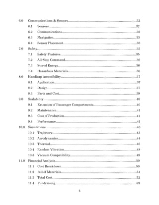 4
6.0 Communications & Sensors…………………………………………………………32
6.1 Sensors…………………………………………………………………………32
6.2 Communications………………………………………………………………32
6.3 Navigation………………………………………………………..……………33
6.4 Sensor Placement………………………………………..……………………33
7.0 Safety………………………………………………………………………………...…35
7.1 Safety Features…………………………………………………………….…35
7.2 All-Stop Command……………………………………………………………36
7.3 Stored Energy…………………………………………………………………36
7.4 Hazardous Materials…………………………………………………………36
8.0 Handicap Accessibility…………………………………………………….…………37
8.1 Application……………………………………………………………..………37
8.2 Design………………………………………………………………..…………37
8.3 Parts and Cost……………………………………………………...…………39
9.0 Scalability………………………………………………………………...……………40
9.1 Extension of Passenger Compartments………………………...…………40
9.2 Maintenance……………………………………………………………...……41
9.3 Cost of Production……………………………………………………….……41
9.4 Performance……………………………………………………………………41
10.0 Simulations…………………………………………………………….………………43
10.1 Trajectory………………………………………………………………………43
10.2 Aerodynamics……………………………………………………………….…44
10.3 Thermal………………………………………………………………………...46
10.4 Random Vibration………………………………………………………….…48
10.5 Vacuum Compatibility……………………………………………….………49
11.0 Financial Analysis……………………………………………………………………50
11.1 Cost Breakdown………………………………………………………………50
11.2 Bill of Materials………………………………………………………….……51
11.3 Total Cost………………………………………………………………………52
11.4 Fundraising……………………………………………………………………53
 