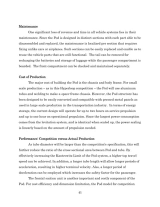 41
Maintenance
One significant loss of revenue and time in all vehicle systems lies in their
maintenance. Since the Pod is designed in distinct sections with each part able to be
disassembled and replaced, the maintenance is localized per section that requires
fixing unlike cars or airplanes. Such sections can be easily replaced and enable us to
reuse the vehicle parts that are still functional. The tail can be removed for
recharging the batteries and storage of luggage while the passenger compartment is
boarded. The front compartment can be checked and maintained separately.
Cost of Production
The major cost of building the Pod is the chassis and body frame. For small
scale production – as in this Hyperloop competition – the Pod will use aluminum
tubes and welding to make a space-frame chassis. However, the Pod structure has
been designed to be easily converted and compatible with pressed metal panels as
used in large scale production in the transportation industry. In terms of energy
storage, the current design will operate for up to two hours on service propulsion
and up to one hour on operational propulsion. Since the largest power consumption
comes from the levitation system, and is identical when scaled up, the power scaling
is linearly based on the amount of propulsion needed.
Performance: Competition versus Actual Production
As tube diameter will be larger than the competition’s specification, this will
further reduce the ratio of the cross-sectional area between Pod and tube. By
effectively increasing the Kantrowitz Limit of the Pod system, a higher top travel
speed can be achieved. In addition, a longer tube length will allow longer periods of
acceleration, resulting in higher terminal velocity. Also, a longer period of
deceleration can be employed which increases the safety factor for the passenger.
The frontal suction unit is another important and costly component of the
Pod. For cost efficiency and dimension limitation, the Pod model for competition
 