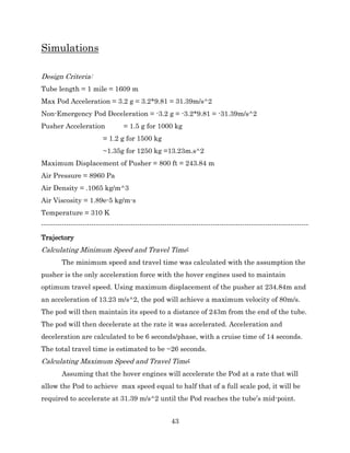43
Simulations
Design Criteria:
Tube length = 1 mile = 1609 m
Max Pod Acceleration = 3.2 g = 3.2*9.81 = 31.39m/s^2
Non-Emergency Pod Deceleration = -3.2 g = -3.2*9.81 = -31.39m/s^2
Pusher Acceleration = 1.5 g for 1000 kg
= 1.2 g for 1500 kg
~1.35g for 1250 kg =13.23m.s^2
Maximum Displacement of Pusher = 800 ft = 243.84 m
Air Pressure = 8960 Pa
Air Density = .1065 kg/m^3
Air Viscosity = 1.89e-5 kg/m-s
Temperature = 310 K
---------------------------------------------------------------------------------------------------------------------
Trajectory
Calculating Minimum Speed and Travel Time:
The minimum speed and travel time was calculated with the assumption the
pusher is the only acceleration force with the hover engines used to maintain
optimum travel speed. Using maximum displacement of the pusher at 234.84m and
an acceleration of 13.23 m/s^2, the pod will achieve a maximum velocity of 80m/s.
The pod will then maintain its speed to a distance of 243m from the end of the tube.
The pod will then decelerate at the rate it was accelerated. Acceleration and
deceleration are calculated to be 6 seconds/phase, with a cruise time of 14 seconds.
The total travel time is estimated to be ~26 seconds.
Calculating Maximum Speed and Travel Time:
Assuming that the hover engines will accelerate the Pod at a rate that will
allow the Pod to achieve max speed equal to half that of a full scale pod, it will be
required to accelerate at 31.39 m/s^2 until the Pod reaches the tube’s mid-point.
 