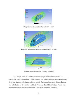 45
Diagram: Iso Streamline Velocity (224 m/s)
Diagram: Zoomed Iso Streamline Velocity (224 m/s)
Diagram: Side Streamline Velocity (224 m/s)
The design team utilized the computer program Fluent to simulate and
record the Pod’s drag and lift. Utilizing drag and lift magnitudes, the coefficients of
drag and lift were calculated to be .481, .069. These numbers were obtained using
the calculation at 224 m/s for Iso Static Pressure. In addition to this, Fluent was
able to find Static and Total Pressure along with Turbulent Intensity.
 