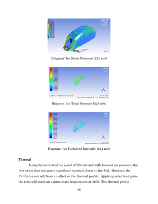 46
Diagram: Iso Static Pressure (224 m/s)
Diagram: Iso Total Pressure (224 m/s)
Diagram: Iso Turbulent Intensity (224 m/s)
Thermal
Using the estimated top speed of 224 m/s and with lowered air pressure, the
flow of air does not pose a significant thermal threat to the Pod. However, the
California sun will have an effect on the thermal profile. Applying solar heat gains,
the tube will reach an approximate temperature of 310K. The thermal profile
 