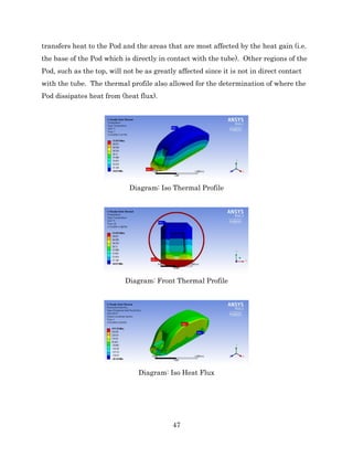 47
transfers heat to the Pod and the areas that are most affected by the heat gain (i.e.
the base of the Pod which is directly in contact with the tube). Other regions of the
Pod, such as the top, will not be as greatly affected since it is not in direct contact
with the tube. The thermal profile also allowed for the determination of where the
Pod dissipates heat from (heat flux).
Diagram: Iso Thermal Profile
Diagram: Front Thermal Profile
Diagram: Iso Heat Flux
 