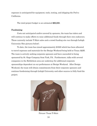 53
expenses is anticipated for equipment, tools, testing, and shipping the Pod to
California.
The total project budget is an estimated $60,000.
Fundraising
Costs not anticipated and/or covered by sponsors, the team has taken and
will continue to make efforts to raise additional funds through their own endeavors.
These currently include T-Shirt sales and a crowd funding site run through Lehigh
University (See pictures below).
To date, the team has raised approximately $3500 which has been allocated
to travel expenses and materials for the Design Weekend being held at Texas A&M.
The team is actively seeking corporate sponsors and have succeeded in being
sponsored by St. Onge Company from York, PA. Furthermore, talks with several
companies in the Bethlehem area are underway for additional corporate
sponsorships dependent on our performance at Design Weekend. After Design
Weekend, the team will obtain commitments from their corporate sponsors and
continue fundraising through Lehigh University and other sources to fully fund the
project.
Picture: Team T-Shirt
 