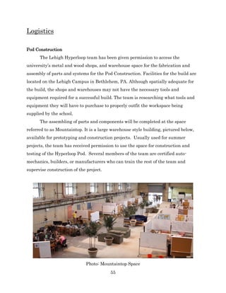 55
Logistics
Pod Construction
The Lehigh Hyperloop team has been given permission to access the
university’s metal and wood shops, and warehouse space for the fabrication and
assembly of parts and systems for the Pod Construction. Facilities for the build are
located on the Lehigh Campus in Bethlehem, PA. Although spatially adequate for
the build, the shops and warehouses may not have the necessary tools and
equipment required for a successful build. The team is researching what tools and
equipment they will have to purchase to properly outfit the workspace being
supplied by the school.
The assembling of parts and components will be completed at the space
referred to as Mountaintop. It is a large warehouse style building, pictured below,
available for prototyping and construction projects. Usually used for summer
projects, the team has received permission to use the space for construction and
testing of the Hyperloop Pod. Several members of the team are certified auto-
mechanics, builders, or manufacturers who can train the rest of the team and
supervise construction of the project.
Photo: Mountaintop Space
 