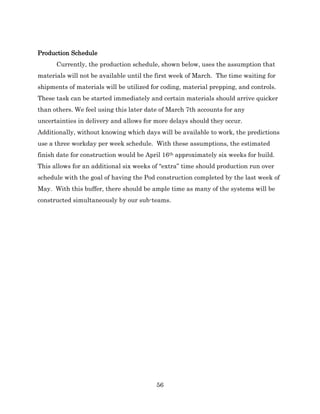 56
Production Schedule
Currently, the production schedule, shown below, uses the assumption that
materials will not be available until the first week of March. The time waiting for
shipments of materials will be utilized for coding, material prepping, and controls.
These task can be started immediately and certain materials should arrive quicker
than others. We feel using this later date of March 7th accounts for any
uncertainties in delivery and allows for more delays should they occur.
Additionally, without knowing which days will be available to work, the predictions
use a three workday per week schedule. With these assumptions, the estimated
finish date for construction would be April 16th approximately six weeks for build.
This allows for an additional six weeks of “extra” time should production run over
schedule with the goal of having the Pod construction completed by the last week of
May. With this buffer, there should be ample time as many of the systems will be
constructed simultaneously by our sub-teams.
 