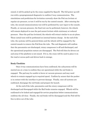 58
raised, it will be picked up by the crane supplied by SpaceX. The full power up will
run with a preprogrammed diagnostic to confirm 2-way communication. The
simulations and predictions for levitation currently show the Pod can levitate at
regular air pressure, so test A will be run by the control console. After entering the
tube, the second communications test will be performed by user input to the console.
Finally, at vacuum pressure, the final test can be performed, however, the wheels
will remain deployed in case the pod cannot levitate while stationary at reduced
pressure. Once the pod has levitated, the wheels will retract similar to an air plane.
These initial tests will be performed on internal battery charge. At the end of the
tube, the systems will be powered down and the wheels will be engaged by the
control console to remove the Pod from the tube. The end diagnostic will confirm
that the pneumatics are discharged, rotary compressor is off and discharged, and
the operational propulsion motors are disengaged. The Pod will then be driven out
and away if the platform is not raised. If it is, the crane will be used to place it on
the road or access path and driven back to storage.
Ready Checklists
Once 2-way communications have been confirmed, the subsystems will be
started one at a time to confirm they are operational while the rail brake is
engaged. The pod may be unable to hover at vacuum pressure and may need
wheels to remain engaged up to required speed. Confirm by sensor that the pusher
is in contact with the interface to prevent damage. Finally, once all systems are
confirmed, disengage the rail brake and prepare for launch.
At the end of the tube, pneumatics and the rotary compressor will be
discharged and disengaged while the Rail brake remains engaged. Wheels will be
confirmed to be locked and engaged for service propulsion before communications
confirms the all-clear. Finally, the rail brake will be disengaged and the Pod will be
free to drive out of the tube.
 