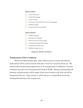 59
Diagram: Ready checklists
Transportation of Pod to California
Within the Mountaintop space, there will be access to cranes and delivery
docks which will be used to load the Pod onto a truck if it cannot be driven on. The
wheels will be locked and strapped down to be transportated to California. Current
estimates have the cost of transportation being at $5,000. During transportation all
batteries and pneumatics will be empty if they must remain in the Pod and will be
trasported with care. Upon arrival, it will be driven or craned off the truck and
recharged for driving to the staging area.
 