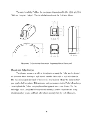 8
The exterior of the Pod has the maximum dimension of 3.05 x 10.85 x 3.88 ft
(Width x Length x Height). The detailed dimension of the Pod is as follow:
Diagram: Pod exterior dimension (expressed in millimeters)
Chassis and Body structure
The chassis serves as a vehicle skeleton to support the Pod’s weight, frontal
air pressure while moving at high speed, and the forces due to high acceleration.
The chassis design is inspired by monocoque construction where the frame is built
as a single-shell structure. This provides a strong support to the Pod while reduces
the weight of the Pod as compared to other types of structures. (Note: For the
Prototype Build Lehigh Hyperloop will be creating the Pod’s space frame using
aluminum alloy beams and bent alloy sheets as materials for cost efficiency).
 
