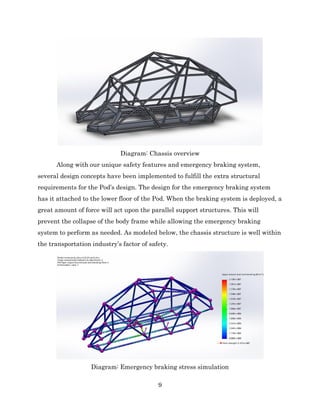 9
Diagram: Chassis overview
Along with our unique safety features and emergency braking system,
several design concepts have been implemented to fulfill the extra structural
requirements for the Pod’s design. The design for the emergency braking system
has it attached to the lower floor of the Pod. When the braking system is deployed, a
great amount of force will act upon the parallel support structures. This will
prevent the collapse of the body frame while allowing the emergency braking
system to perform as needed. As modeled below, the chassis structure is well within
the transportation industry’s factor of safety.
Diagram: Emergency braking stress simulation
 