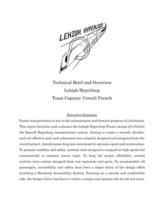 Technical Brief and Overview
Lehigh Hyperloop
Team Captain: Correll French
Executive Summary
Faster transportation is key to the advancement and forward progress of civilization.
This report describes and evaluates the Lehigh Hyperloop Team’s design of a Pod for
the SpaceX Hyperloop transportation system. Aiming to create a smooth, durable,
and cost effective pod, each subsystem was uniquely designed and integrated into the
overall project. Aerodynamic drag was minimized to optimize speed and acceleration.
To promote stability and safety, systems were designed to respond at high speed and
automatically to constant sensor input. To keep the project affordable, several
systems were custom designed from raw materials and parts. To accommodate all
passengers, accessibility and safety have been a major factor of the design effort
including a Handicap Accessibility System. Focusing on a smooth and comfortable
ride, the design’s focus has been to create a unique and optimal ride for all end users.
 