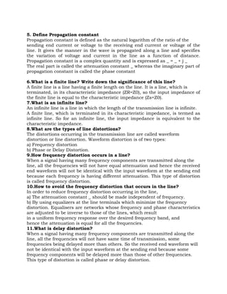 5. Define Propagation constant
Propagation constant is defined as the natural logarithm of the ratio of the
sending end current or voltage to the receiving end current or voltage of the
line. It gives the manner in the wave is propagated along a line and specifies
the variation of voltage and current in the line as a function of distance.
Propagation constant is a complex quantity and is expressed as _ = _ + j _
The real part is called the attenuation constant _ whereas the imaginary part of
propagation constant is called the phase constant

6.What is a finite line? Write down the significance of this line?
A finite line is a line having a finite length on the line. It is a line, which is
terminated, in its characteristic impedance (ZR=Z0), so the input impedance of
the finite line is equal to the characteristic impedance (Zs=Z0).
7.What is an infinite line?
An infinite line is a line in which the length of the transmission line is infinite.
A finite line, which is terminated in its characteristic impedance, is termed as
infinite line. So for an infinite line, the input impedance is equivalent to the
characteristic impedance.
8.What are the types of line distortions?
The distortions occurring in the transmission line are called waveform
distortion or line distortion. Waveform distortion is of two types:
a) Frequency distortion
b) Phase or Delay Distortion.
9.How frequency distortion occurs in a line?
When a signal having many frequency components are transmitted along the
line, all the frequencies will not have equal attenuation and hence the received
end waveform will not be identical with the input waveform at the sending end
because each frequency is having different attenuation. This type of distortion
is called frequency distortion.
10.How to avoid the frequency distortion that occurs in the line?
In order to reduce frequency distortion occurring in the line,
a) The attenuation constant _ should be made independent of frequency.
b) By using equalizers at the line terminals which minimize the frequency
distortion. Equalisers are networks whose frequency and phase characteristics
are adjusted to be inverse to those of the lines, which result
in a uniform frequency response over the desired frequency band, and
hence the attenuation is equal for all the frequencies.
11.What is delay distortion?
When a signal having many frequency components are transmitted along the
line, all the frequencies will not have same time of transmission, some
frequencies being delayed more than others. So the received end waveform will
not be identical with the input waveform at the sending end because some
frequency components will be delayed more than those of other frequencies.
This type of distortion is called phase or delay distortion.
 