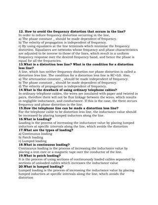 12. How to avoid the frequency distortion that occurs in the line?
In order to reduce frequency distortion occurring in the line,
a) The phase constant _ should be made dependent of frequency.
b) The velocity of propagation is independent of frequency.
c) By using equalizers at the line terminals which minimize the frequency
distortion. Equalizers are networks whose frequency and phase characteristics
are adjusted to be inverse to those of the lines, which result in a uniform
frequency response over the desired frequency band, and hence the phase is
equal for all the frequencies.
13.What is a distortion less line? What is the condition for a distortion
less line?
A line, which has neither frequency distortion nor phase distortion is called a
distortion less line. The condition for a distortion less line is RC=LG. Also,
a) The attenuation constant _ should be made independent of frequency.
b) The phase constant _ should be made dependent of frequency.
d) The velocity of propagation is independent of frequency.
14.What is the drawback of using ordinary telephone cables?
In ordinary telephone cables, the wires are insulated with paper and twisted in
pairs, therefore there will not be flux linkage between the wires, which results
in negligible inductance, and conductance. If this is the case, the there occurs
frequency and phase distortion in the line.
15.How the telephone line can be made a distortion less line?
For the telephone cable to be distortion less line, the inductance value should
be increased by placing lumped inductors along the line.
16.What is Loading?
Loading is the process of increasing the inductance value by placing lumped
inductors at specific intervals along the line, which avoids the distortion
17.What are the types of loading?
a) Continuous loading
b) Patch loading
c) Lumped loading
18.What is continuous loading?
Continuous loading is the process of increasing the inductance value by
placing a iron core or a magnetic tape over the conductor of the line.
19.What is patch loading?
It is the process of using sections of continuously loaded cables separated by
sections of unloaded cables which increases the inductance value
20.What is lumped loading?
Lumped loading is the process of increasing the inductance value by placing
lumped inductors at specific intervals along the line, which avoids the
distortion
 