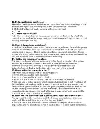 21.Define reflection coefficient
Reflection Coefficient can be defined as the ratio of the reflected voltage to the
incident voltage at the receiving end of the line Reflection Coefficient
K=Reflected Voltage at load /Incident voltage at the load
K=Vr/Vi
22. Define reflection loss
Reflection loss is defined as the number of nepers or decibels by which the
current in the load under image matched conditions would exceed the current
actually flowing in the load

23.What is Impedance matching?
If the load impedance is not equal to the source impedance, then all the power
that are transmitted from the source will not reach the load end and hence
some power is wasted. This is called impedance mismatch condition. So for
proper maximum power transfer, the impedances in the sending and receiving
end are matched. This is called impedance matching.
24. Define the term insertion loss
The insertion loss of a line or network is defined as the number of nepers or
decibels by which the current in the load is changed by the insertion .
Insertion loss=Current flowing in the load without insertion of the
Network Current flowing in the load with insertion of the network
25.When reflection occurs in a line?
Reflection occurs because of the following cases:
1) when the load end is open circuited
2) when the load end is short-circuited
3) when the line is not terminated in its characteristic impedance
When the line is either open or short circuited, then there is not resistance at
the receiving end to absorb all the power transmitted from the source end.
Hence all the power incident on the load gets completely reflected back to the
source causing reflections in the line. When the line is terminated in its
characteristic impedance, the load will absorb some power and some will be
reflected back thus producing reflections.
26.What are the conditions for a perfect line? What is a smooth line?
For a perfect line, the resistance and the leakage conductance value were
neglected. The conditions for a perfect line are R=G=0.
A smooth line is one in which the load is terminated by its characteristic
impedance and no reflections occur in such a line. It is also called as flat line.
 