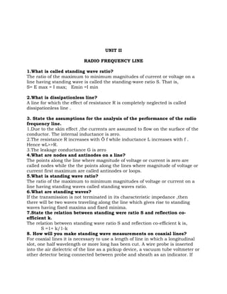 UNIT II

                           RADIO FREQUENCY LINE

1.What is called standing wave ratio?
The ratio of the maximum to minimum magnitudes of current or voltage on a
line having standing wave is called the standing-wave ratio S. That is,
S= E max = I max; Emin =I min

2.What is dissipationless line?
A line for which the effect of resistance R is completely neglected is called
dissipationless line .

3. State the assumptions for the analysis of the performance of the radio
frequency line.
1.Due to the skin effect ,the currents are assumed to flow on the surface of the
conductor. The internal inductance is zero.
2.The resistance R increases with Ö f while inductance L increases with f .
Hence wL>>R.
3.The leakage conductance G is zero
4.What are nodes and antinodes on a line?
The points along the line where magnitude of voltage or current is zero are
called nodes while the the points along the lines where magnitude of voltage or
current first maximum are called antinodes or loops.
5.What is standing wave ratio?
The ratio of the maximum to minimum magnitudes of voltage or current on a
line having standing waves called standing waves ratio.
6.What are standing waves?
If the transmission is not terminated in its characteristic impedance ,then
there will be two waves traveling along the line which gives rise to standing
waves having fixed maxima and fixed minima.
7.State the relation between standing were ratio S and reflection co-
efficient k.
The relation between standing wave ratio S and reflection co-efficient k is,
        S =1+ k/1-k
8. How will you make standing wave measurements on coaxial lines?
For coaxial lines it is necessary to use a length of line in which a longitudinal
slot, one half wavelength or more long has been cut. A wire probe is inserted
into the air dielectric of the line as a pickup device, a vacuum tube voltmeter or
other detector being connected between probe and sheath as an indicator. If
 