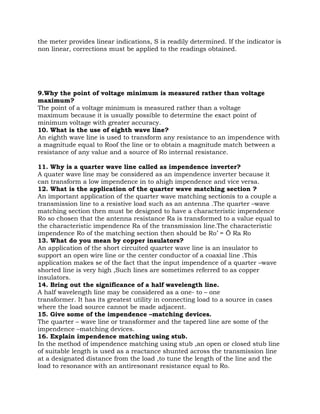 the meter provides linear indications, S is readily determined. If the indicator is
non linear, corrections must be applied to the readings obtained.




9.Why the point of voltage minimum is measured rather than voltage
maximum?
The point of a voltage minimum is measured rather than a voltage
maximum because it is usually possible to determine the exact point of
minimum voltage with greater accuracy.
10. What is the use of eighth wave line?
An eighth wave line is used to transform any resistance to an impendence with
a magnitude equal to Roof the line or to obtain a magnitude match between a
resistance of any value and a source of Ro internal resistance.

11. Why is a quarter wave line called as impendence inverter?
A quater wave line may be considered as an impendence inverter because it
can transform a low impendence in to ahigh impendence and vice versa.
12. What is the application of the quarter wave matching section ?
An important application of the quarter wave matching sectionis to a couple a
transmission line to a resistive load such as an antenna .The quarter –wave
matching section then must be designed to have a characteristic impendence
Ro so chosen that the antenna resistance Ra is transformed to a value equal to
the characteristic impendence Ra of the transmission line.The characteristic
impendence Ro of the matching section then should be Ro’ = Ö Ra Ro
13. What do you mean by copper insulators?
An application of the short circuited quarter wave line is an insulator to
support an open wire line or the center conductor of a coaxial line .This
application makes se of the fact that the input impendence of a quarter –wave
shorted line is very high ,Such lines are sometimes referred to as copper
insulators.
14. Bring out the significance of a half wavelength line.
A half wavelength line may be considered as a one- to – one
transformer. It has its greatest utility in connecting load to a source in cases
where the load source cannot be made adjacent.
15. Give some of the impendence –matching devices.
The quarter – wave line or transformer and the tapered line are some of the
impendence –matching devices.
16. Explain impendence matching using stub.
In the method of impendence matching using stub ,an open or closed stub line
of suitable length is used as a reactance shunted across the transmission line
at a designated distance from the load ,to tune the length of the line and the
load to resonance with an antiresonant resistance equal to Ro.
 