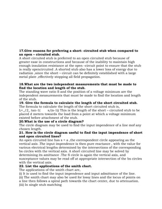 17.Give reasons for preferring a short- circuited stub when compared to
an open – circuited stub.
A short circuited stub is preferred to an open circuited stub because of
greater ease in constructions and because of the inability to maintain high
enough insulation resistance at the open –circuit point to ensure that the stub
is really opencircuited .A shorted stub also has a lower loss of energy due to
radiation ,since the short – circuit can be definitely established with a large
metal plate ,effectively stopping all field propagation.

18.What are the two independent measurements that must be made to
find the location and length of the stub.
The standing wave ratio S and the position of a voltage minimum are the
independent measurements that must be made to find the location and length
of the stub.
19. Give the formula to calculate the length of the short circuited stub.
The formula to calculate the length of the short circuited stub is,
L=_/2_ tan-1(         s/(s-1)) This is the length of the short – circuited stub to be
placed d meters towards the load from a point at which a voltage minimum
existed before attachment of the stub.
20.What is the use of a circle diagram?
The circle diagram may be used to find the input impendence of a line mof any
chosen length.
21. How is the circle diagram useful to find the input impendence of short
and open circuited lines?
An open circuited line has s = a ,the correspondent circle appearing as the
vertical axis .The input impendence is then pure reactance , with the value for
various electrical lengths determined by the intersections of the corresponding
bs circles with the vertical axis. A short circuited line may be solved by
determining its amittance .The S circle is again the vertical axis, and
susceptance values may be read off at appropriate intersection of the bs circles
with the vertical axis.
22. List the applications of the smith chart.
The applications of the smith chart are,
(i) It is used to find the input impendence and input admittance of the line.
(ii) The smith chart may also be used for lossy lines and the locus of points on
a line then follows a spiral path towards the chart center, due to attenuation.
(iii) In single stub matching
 