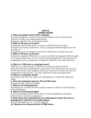 UNIT III
                                 GUIDED WAVES
1. What are guided waves? Give examples
The electromagnetic waves that are guided along or over conducting or
dielectric surface are called guided waves.
Examples: Parallel wire, transmission lines
2. What is TE wave or H wave?
Transverse electric (TE) wave is a wave in which the electric field
strength E is entirely transverse. It has a magnetic field strength Hz in the
direction of
propagation and no component of electric field Ez in the same direction
3. What is TH wave or E wave?
Transverse magnetic (TM) wave is a wave in which the magnetic field strength
H is entirely transverse. It has a electric field strength Ez in the direction of
propagation and no component of magnetic field Hz in the same direction

4. What is a TEM wave or principal wave?
TEM wave is a special type of TM wave in which an electric field E
along the direction of propagation is also zero. The TEM waves are waves in
which both electric and magnetic fields are transverse entirely but have no
components of Ez and Hz .it is also referred to as the principal wave.
5. What is a dominant mode?
The modes that have the lowest cut off frequency is called the dominant
mode.
6. Give the dominant mode for TE and TM waves
Dominant mode: TE10 and TM10
7. What is cut off frequency?
The frequency at which the wave motion ceases is called cut-off frequency
of the waveguide.
8. What is cut-off wavelength?
It is the wavelength below which there is wave propagation and above
which there is no wave propagation.
9. Write down the expression for cut off frequency when the wave is
propagated in between two parallel plates.
The cut-off frequency, fc = m/ (2a (μE)1/2)
10. Mention the characteristics of TEM waves.
 