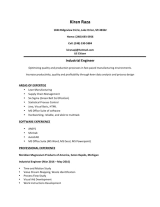 Kiran	Raza	
1044	Ridgeview	Circle,	Lake	Orion,	MI	48362	
Home:	(248)	693-5956	
Cell:	(248)	330-5884	
kiranaqi@hotmail.com	
US	Citizen	
Industrial	Engineer	
Optimizing	quality	and	production	processes	in	fast-paced	manufacturing	environments.	
Increase	productivity,	quality	and	profitability	through	keen	data	analysis	and	process	design	
	
AREAS	OF	EXPERTISE	
• Lean	Manufacturing	
• Supply	Chain	Management	
• Six	Sigma	(Green	Belt	Certification)	
• Statistical	Process	Control	
• Java,	Visual	Basic,	HTML	
• MS	Office	Suite	of	software	
• Hardworking,	reliable,	and	able	to	multitask	
SOFTWARE	EXPERIENCE	
• ANSYS	
• Minitab	
• AutoCAD	
• MS	Office	Suite	(MS	Word,	MS	Excel,	MS	Powerpoint)	
PROFESSIONAL	EXPERIENCE	
Meridian	Magnesium	Products	of	America,	Eaton	Rapids,	Michigan	
Industrial	Engineer	(Mar	2016	–	May	2016)	
• Time	and	Motion	Study	
• Value	Stream	Mapping,	Waste	Identification	
• Process	Flow	Study	
• Visual	Aid	Development	
• Work	Instructions	Development	
	
 