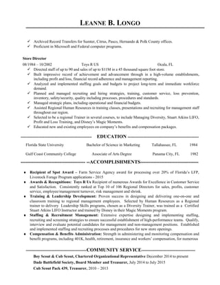 LEANNE B. LONGO
 Archived Record Transfers for Sumter, Citrus, Pasco, Hernando & Polk County offices.
 Proficient in Microsoft and Federal computer programs.
Store Director
08/1984 – 10/2002 Toys R US Ocala, FL
 Directed staff of up to 90 and sales of up to $11M in a 45 thousand square foot store.
 Built impressive record of achievement and advancement through in a high-volume establishments,
including profit and loss, financial record adherence and management reporting.
 Analyzed and implemented staffing goals and budgets to project long-term and immediate workforce
demand.
 Planned and managed recruiting and hiring strategies, training, customer service, loss prevention,
inventory, safety/security, quality including processes, procedures and standards.
 Managed strategic plans, including operational and financial budgets.
 Assisted Regional Human Resources in training classes, presentations and recruiting for management staff
throughout our region.
 Selected to be a regional Trainer in several courses, to include Managing Diversity, Stuart Atkins LIFO,
Profit and Loss Training, and Disney’s Magic Moments.
 Educated new and existing employees on company’s benefits and compensation packages.
------------------------------------------------------ EDUCATION ------------------------------------------------------
Florida State University Bachelor of Science in Marketing Tallahassee, FL 1984
Gulf Coast Community College Associate of Arts Degree Panama City, FL 1982
---------------------------------------- --ACCOMPLISHMENTS------------------------------------
♦ Recipient of Spot Award – Farm Service Agency award for processing over 20% of Florida’s LFP,
Livestock Forage Program applications - 2015
♦ Awards & Recognitions: Toys R Us Recipient of numerous Awards for Excellence in Customer Service
and Satisfaction. Consistently ranked at Top 10 of 106 Regional Directors for sales, profits, customer
service, employee/management turnover, risk management and shrink.
♦ Training & Leadership Development: Proven success in designing and delivering one-on-one and
classroom training to regional management employees. Selected by Human Resources as a Regional
trainer to delivery Leadership Skills programs, chosen as a Diversity Trainer, was trained as a Certified
Stuart Atkins LIFO Instructor and trained by Disney in their Magic Moments program.
♦ Staffing & Recruitment Management: Extensive expertise designing and implementing staffing,
recruiting and screening strategies to ensure successful establishment of high-performance teams. Qualify,
interview and evaluate potential candidates for management and non-management positions. Established
and implemented staffing and recruiting processes and procedures for new store openings.
♦ Compensation & Benefits Administration: Strength in administering and monitoring compensation and
benefit programs, including 401K, health, retirement, insurance and workers’ compensation, for numerous
----------------------------------------------COMMUNITY SERVICE-----------------------------------------
Boy Scout & Cub Scout, Chartered Organizational Representative December 2014 to present
Dade Battlefield Society, Board Member and Treasurer, July 2014 to July 2015
Cub Scout Pack 439, Treasurer, 2010 – 2013
 