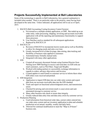 Projects Successfully Implemented at Bell Laboratories
Some of the terminology is specific to Bell Laboratories, but a general explanation is
included when needed. There is no particular order to the projects, many having been
developed at the same time. Unless indicated, all applications still in use as of April,
2015.
1. BACICS (Bell Accounting Costing Inventory Control System)
a. Envisioned as a multiple module application, or ERP. But ended up as an
order entry, order processing, shipping, invoicing and accounts receivable
application with all the reporting and maintenance functionality to support
those processes
b. User Interface used as standard for all subsequent applications
c. Replaced by BACICS 2.0
2. BACICS 2.0
a. Revision of BACICS to incorporate known needs and as well as flexibility
to allow for changing needs and rules over time
b. Greatly increased level of data leverage, data mining, data tracking and
flexibility of business rules applied to customers
c. Automated many formally manual tasks
d. Integrated with many other applications
3. EDI
a. Created all necessary document formats using Gentran:Director from
Sterling (now IBM Sterling) to receive and send data via EDI with our
retail customers, such as Wal-Mart, Target and ShopKo
b. Worked with trading partners to successfully exchange information in
regards to orders, advance ship notices and invoices
c. Created applets to send Emails to customer service to inform them when
EDI orders were received and printed.
4. EDI Integration
a. Application to import EDI data into our order entry system and export
data from our accounts receivable data into the EDI standard
b. Track and report on functional acknowledgment errors, and transmission
errors
c. Checked for pricing and conversion (each vs case) errors and sent
automated message to customer service
d. Many other business rule check to insure data integrity
e. Greatly reduced data entry time and data entry errors by customer service
5. Production Planning
a. Used information from historical order data, current orders entered into
our order entry system and our inventory application to plan and schedule
production on an annual, monthly, weekly and daily basis
b. Allowed for continual modification to meet the “Ship in 24 hours”
business rule.
 