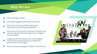 Who We Are
270+ campaigns served
2X Google Engage Southeast Asia Champion
Member of Internet and Mobile Marketing
Association of the Philippines (IMMAP)
We are one of the top choice partners of advertising,
communications and media agencies as a digital
service supplier.
Google Certified. Our experts are certified digital
professionals passing Analytics and Adwords
examinations from Google!
We have served campaigns for SMEs in 14 countries!
 