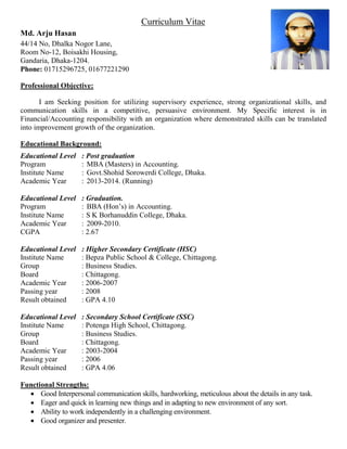 Curriculum Vitae
Md. Arju Hasan
44/14 No, Dhalka Nogor Lane,
Room No-12, Boisakhi Housing,
Gandaria, Dhaka-1204.
Phone: 01715296725, 01677221290
Professional Objective:
I am Seeking position for utilizing supervisory experience, strong organizational skills, and
communication skills in a competitive, persuasive environment. My Specific interest is in
Financial/Accounting responsibility with an organization where demonstrated skills can be translated
into improvement growth of the organization.
Educational Background:
Educational Level : Post graduation
Program : MBA (Masters) in Accounting.
Institute Name : Govt.Shohid Sorowerdi College, Dhaka.
Academic Year : 2013-2014. (Running)
Educational Level : Graduation.
Program : BBA (Hon’s) in Accounting.
Institute Name : S K Borhanuddin College, Dhaka.
Academic Year : 2009-2010.
CGPA : 2.67
Educational Level : Higher Secondary Certificate (HSC)
Institute Name : Bepza Public School & College, Chittagong.
Group : Business Studies.
Board : Chittagong.
Academic Year : 2006-2007
Passing year : 2008
Result obtained : GPA 4.10
Educational Level : Secondary School Certificate (SSC)
Institute Name : Potenga High School, Chittagong.
Group : Business Studies.
Board : Chittagong.
Academic Year : 2003-2004
Passing year : 2006
Result obtained : GPA 4.06
Functional Strengths:
 Good Interpersonal communication skills, hardworking, meticulous about the details in any task.
 Eager and quick in learning new things and in adapting to new environment of any sort.
 Ability to work independently in a challenging environment.
 Good organizer and presenter.
 
