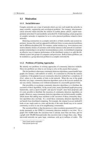 1.1 Motivation Introduction
1.1 Motivation
1.1.1 Social Relevance
Complex networks are a type of network which can very well model the networks in
many scientiﬁc, engineering and sociological problems. For instance, telecommuni-
cation networks which describe the relation of mobile phone calls[5], airport trans-
portation networks[13] and metabolic networks[15]. Understanding certain properties
of complex networks is important for us to solve practical problems related to these
networks.
Detecting communities in a complex network is of both scientiﬁc and societal im-
portance, because this task has appeared in different forms in many practical problems
and in different disciplines[10]. For instance, online retailers (e.g. www.amazon.com)
need to identify clusters of customers with similar interests in the network of customer-
product relationships to set up their recommendation system. In distributed computing
an effective way to improve performance of the distributed system is to split the dis-
tributed system into groups of computers and processors. Both of these problems can
be modeled as a group detection problem in a complex network[10].
1.1.2 Problems of Existing Approaches
We identify two problems in existing approaches of community detection methods.
These two problems are what we are trying to solve in this master thesis project.
The ﬁrst problem is that many community detection algorithms cannot handle large
graphs (for instance, with millions of nodes). It is estimated in [30] that the runtime
complexity of the popular Louvain community detection method has a complexity of
O(m), where m is the number of links in the network. When the size of the graph
becomes very large, community detection algorithms such as the Louvain method can
run very slowly, sometimes even without termination in a reasonable period of time.
One possibility to accelerate community detection algorithms is to distribute the
execution of these algorithms. In the recent years, many distributed graph processing
frameworks, such as Spark GraphX1 and Apache Giraph2, have been proposed, and
it is now possible to distribute the execution of community detection algorithms on
graphs. However, many community detection algorithms are not horizontally scalable,
which means that adding more machines in the execution of these community detec-
tion algorithms does not help. As a result these community detection algorithms do
not beneﬁt from distributed computing. For example, the original Louvain method[5]
looks at one single node at a time and decides if the node should stay in its current
community or move to one of its neighbouring communities.
The second problem is that the process to select resolution parameters[31] (a par-
ticular parameter in the CPM[31] community detection method) is too slow. For a
graph with 10,000 nodes the execution time is already more than one hour, and for
a graph with 100,000 thousand nodes the execution time is longer than a day. Many
real-world networks are quite large, sometimes with up to millions of nodes. The
1https://spark.apache.org/graphx/
2http://giraph.apache.org/
2
 