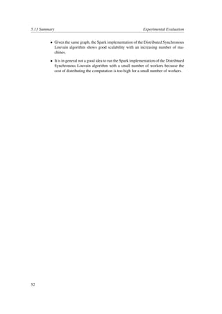 5.13 Summary Experimental Evaluation
• Given the same graph, the Spark implementation of the Distributed Synchronous
Louvain algorithm shows good scalability with an increasing number of ma-
chines.
• It is in general not a good idea to run the Spark implementation of the Distribtued
Synchronous Louvain algorithm with a small number of workers because the
cost of distributing the computation is too high for a small number of workers.
52
 