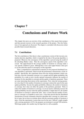 Chapter 7
Conclusions and Future Work
This chapter ﬁrst gives an overview of the contributions of this master thesis project
and then presents answers to the research questions of the project. Next the limita-
tions of our approach are discussed. The chapter is concluded with discussions about
possible future research directions.
7.1 Contributions
The ﬁrst contribution of this thesis is that a synchronous version of the Louvain com-
munity detection algorithm, which is inspired by the idea of the gossip algorithm, is
proposed. Moreover, the convergence of this algorithm is proved using the model of
the absorbing Markov chain. Then the convergence speed of this algorithm is dis-
cussed. The upper-bound for the average number of iterations to converge under a
very speciﬁc condition is given. Although this is not a strict upper-bound, it does give
us an idea about the speed of convergence of this algorithm.
Then a comprehensive experimental evaluation for the proposed distributed Lou-
vain algorithm is performed, which reveals the performance characteristics of this al-
gorithm. Speciﬁcally, this experiment shows how the mixing parameter (which con-
trols how clear the community structure is in a graph) and the update probability (the
probability for a node to join a locally optimal community) inﬂuence the number of
iterations for the algorithm to converge and the quality of partitions generated. There
are some interesting observations in the experiments. First, when the mixing parame-
ter is less than 0.5, the number of iterations to converge is almost the same for the same
update probability. Second, the update probability inﬂuences the number of iterations
to converge, but it does not affect the quality of the partitions generated. Third, to
reduce the number of iterations to converge, we do not need to arbitrarily increase the
update probability, because when the update probability is higher than 0.5, the number
of iterations to converge is almost the same. Also, it seems that the number of itera-
tions to converge is acceptable in most cases. It has been proved that the Distributed
Synchronous Louvain community detection algorithm does converge in a ﬁnite num-
ber of steps, but we have no estimate about what the maximum number of iterations it
takes. From the experiments it seems that even for the most "difﬁcult" graphs (graphs
with a mixing parameter of 0.9), the program can terminate in around 100 iterations.
With larger graphs, this number may be larger but it is still acceptable.
87
 