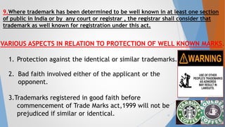 VARIOUS ASPECTS IN RELATION TO PROTECTION OF WELL KNOWN MARKS.
1. Protection against the identical or similar trademarks.
2. Bad faith involved either of the applicant or the
opponent.
3.Trademarks registered in good faith before
commencement of Trade Marks act,1999 will not be
prejudiced if similar or identical.
9.Where trademark has been determined to be well known in at least one section
of public in India or by any court or registrar , the registrar shall consider that
trademark as well known for registration under this act.
12
 