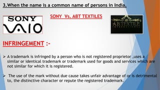 3.When the name is a common name of persons in India.
SONY Vs. ABT TEXTILES
INFRINGEMENT :-
 A trademark is infringed by a person who is not registered proprietor ,uses a
similar or identical trademark or trademark used for goods and services which are
not similar for which it is registered.
 The use of the mark without due cause takes unfair advantage of or is detrimental
to, the distinctive character or repute the registered trademark.15
 