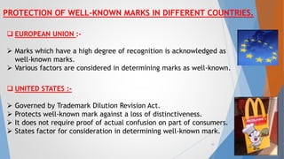 PROTECTION OF WELL-KNOWN MARKS IN DIFFERENT COUNTRIES.
 EUROPEAN UNION :-
 Marks which have a high degree of recognition is acknowledged as
well-known marks.
 Various factors are considered in determining marks as well-known.
 UNITED STATES :-
 Governed by Trademark Dilution Revision Act.
 Protects well-known mark against a loss of distinctiveness.
 It does not require proof of actual confusion on part of consumers.
 States factor for consideration in determining well-known mark.
16
 