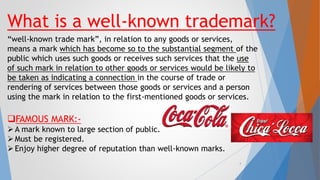 What is a well-known trademark?
“well-known trade mark”, in relation to any goods or services,
means a mark which has become so to the substantial segment of the
public which uses such goods or receives such services that the use
of such mark in relation to other goods or services would be likely to
be taken as indicating a connection in the course of trade or
rendering of services between those goods or services and a person
using the mark in relation to the first-mentioned goods or services.
FAMOUS MARK:-
A mark known to large section of public.
Must be registered.
Enjoy higher degree of reputation than well-known marks.
4
 