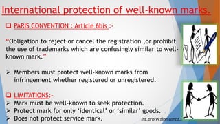 International protection of well-known marks.
 PARIS CONVENTION : Article 6bis :-
“Obligation to reject or cancel the registration ,or prohibit
the use of trademarks which are confusingly similar to well-
known mark.”
 Members must protect well-known marks from
infringement whether registered or unregistered.
 LIMITATIONS:-
 Mark must be well-known to seek protection.
 Protect mark for only ‘identical’ or ‘similar’ goods.
 Does not protect service mark. Int.protection contd…
5
 