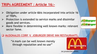 TRIPs AGREEMENT : Article 16:-
 Obligation under article 6bis incorporated into article 16
of TRIPs.
 Protection is extended to service marks and dissimilar
goods and services.
 More flexible in determining well known marks: relevant
sector fame.
 McDONALDS CORP. V. JOBURGER DRIVE INN RESTAURANTS.
“A mark can be well known merely
through reputation and no use”
Int.protection contd…
6
 