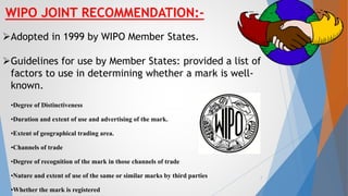 WIPO JOINT RECOMMENDATION:-
Adopted in 1999 by WIPO Member States.
Guidelines for use by Member States: provided a list of
factors to use in determining whether a mark is well-
known.
•Degree of Distinctiveness
•Duration and extent of use and advertising of the mark.
•Extent of geographical trading area.
•Channels of trade
•Degree of recognition of the mark in those channels of trade
•Nature and extent of use of the same or similar marks by third parties
•Whether the mark is registered
7
 