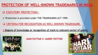 PROTECTION OF WELL-KNOWN TRADEMARKS IN INDIA
 STATUTORY PROTECTION:-
 Protection is provided under THE TRADEMARKS ACT 1999.
 CRITERIA FOR RECOGNITION AS WELL KNOWN TRADEMARK.
1.Degree of knowledge or recognition of mark in relevant sector of public.
HARI PUTTAR V. HARRY POTTER
8
 