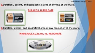 Criteria for recog. Contd…
2.Duration , extent, and geographical area of any use of the mark.
DURACELL ULTRA CASE
3.Duration, extent, and geografical area of any promotion of the mark.
WHIRLPOOL CO.& Anr. vs. NR DONGRE
9
 