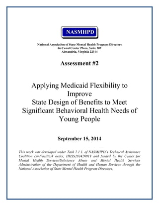 National Association of State Mental Health Program Directors
66 Canal Center Plaza, Suite 302
Alexandria, Virginia 22314
Assessment #2
Applying Medicaid Flexibility to
Improve
State Design of Benefits to Meet
Significant Behavioral Health Needs of
Young People
September 15, 2014
This work was developed under Task 2.1.1. of NASMHPD’s Technical Assistance
Coalition contract/task order, HHSS28342001T and funded by the Center for
Mental Health Services/Substance Abuse and Mental Health Services
Administration of the Department of Health and Human Services through the
National Association of State Mental Health Program Directors.
 