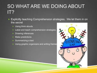 SO WHAT ARE WE DOING ABOUT
IT?
 Explicitly teaching Comprehension strategies. We let them in on
  the secret
    Using think alouds
    Label and teach comprehension strategies.
    Drawing inferences
    Make predictions
    Summarizing a text
    Using graphic organizers and writing frames
 