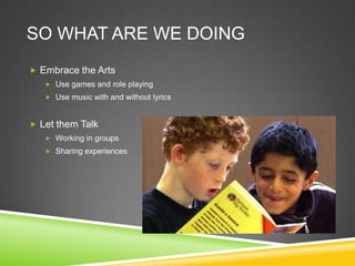 SO WHAT ARE WE DOING
 Embrace the Arts
    Use games and role playing
    Use music with and without lyrics



 Let them Talk
    Working in groups
    Sharing experiences
 