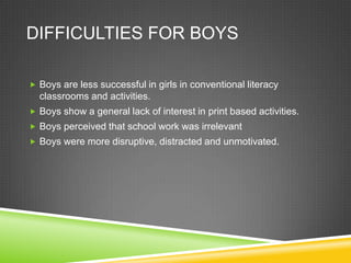 DIFFICULTIES FOR BOYS

 Boys are less successful in girls in conventional literacy
  classrooms and activities.
 Boys show a general lack of interest in print based activities.
 Boys perceived that school work was irrelevant
 Boys were more disruptive, distracted and unmotivated.
 