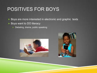 POSITIVES FOR BOYS
 Boys are more interested in electronic and graphic texts
 Boys want to DO literacy
    Debating, drama, public speaking
 