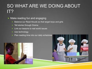 SO WHAT ARE WE DOING ABOUT
IT?
 Make reading fun and engaging
    Balance our Read Alouds so that target boys and girls
    Tell stories through Drama
    Link our lessons to real world issues
    Use technology
    Plan reading time into our daily schedules
 