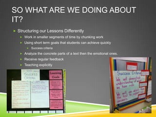 SO WHAT ARE WE DOING ABOUT
IT?
 Structuring our Lessons Differently
    Work in smaller segments of time by chunking work
    Using short term goals that students can achieve quickly
        Success criteria

    Analyze the concrete parts of a text then the emotional ones.
    Receive regular feedback
    Teaching explicitly
 