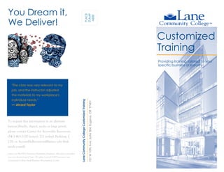 Customized
Training
LaneCommunityCollegeCustomizedTraining
101W10thAve,Suite304,Eugene,OR97401
You Dream it,
We Deliver!
Providing training tailored to your
specific business or industry
"The class was very relevant to my
job, and the instructor adjusted
the materials to my workplace's
individual needs."
— Alvord Taylor
To request this information in an alternate
format (Braille, digital, audio or large print),
please contact Center for Accessible Resources:
(541) 463-5150 (voice); 711 (relay); Building 1,
218; or AccessibleResources@lanecc.edu (link
sends e-mail).
Lane is an AA/EEO/Veterans/Disabilities Employer. All services provided
on a non-discriminatory basis. All rights reserved ©2015-present Lane
Community College Small Business Development Center.
PLACE
STAMP
HERE
 